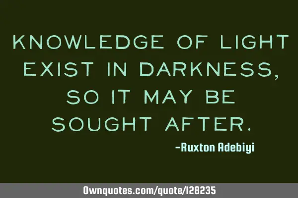 Knowledge of light exist in darkness, so it may be sought