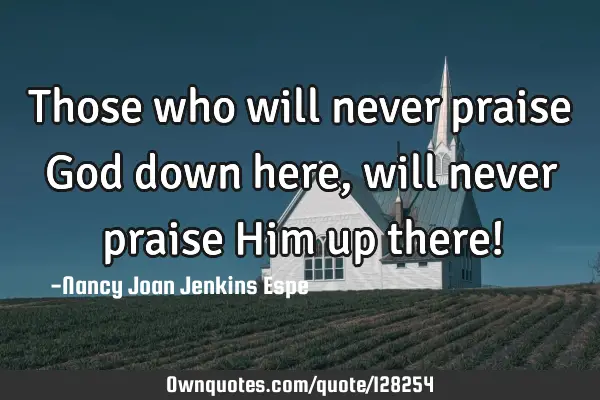 Those who will never praise God down here, will never praise Him up there!