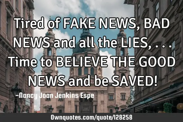 Tired of FAKE NEWS, BAD NEWS and all the LIES, ...Time to BELIEVE THE GOOD NEWS and be SAVED!