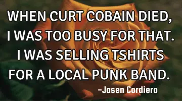 WHEN CURT COBAIN DIED, I WAS TOO BUSY FOR THAT. I WAS SELLING TSHIRTS FOR A LOCAL PUNK BAND.