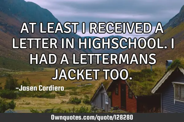 AT LEAST I RECEIVED A LETTER IN HIGHSCHOOL. I HAD A LETTERMANS JACKET TOO