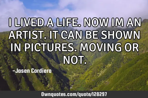 I LIVED A LIFE. NOW IM AN ARTIST. IT CAN BE SHOWN IN PICTURES. MOVING OR NOT