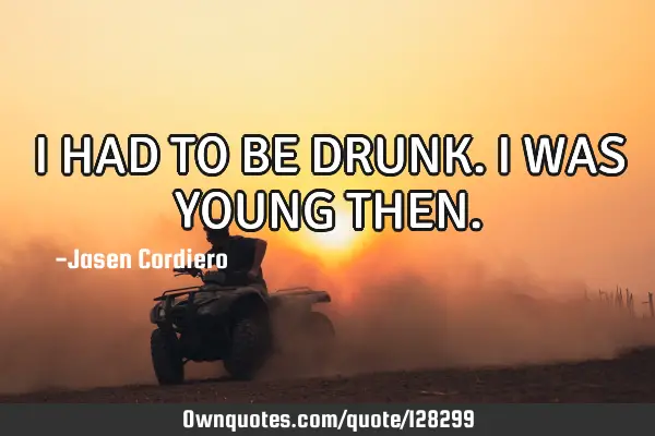 I HAD TO BE DRUNK. I WAS YOUNG THEN