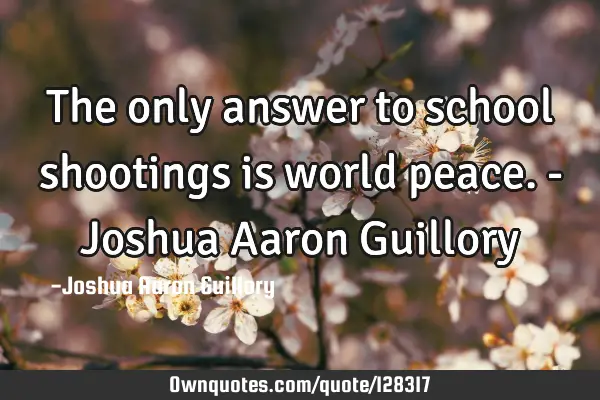 The only answer to school shootings is world peace. - Joshua Aaron G