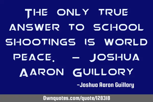 The only true answer to school shootings is world peace. - Joshua Aaron G