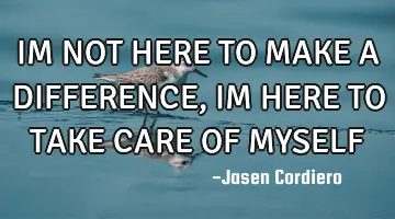 IM NOT HERE TO MAKE A DIFFERENCE, IM HERE TO TAKE CARE OF MYSELF