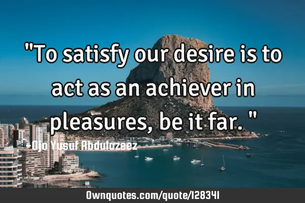"To satisfy our desire is to act as an achiever in pleasures, be it far."