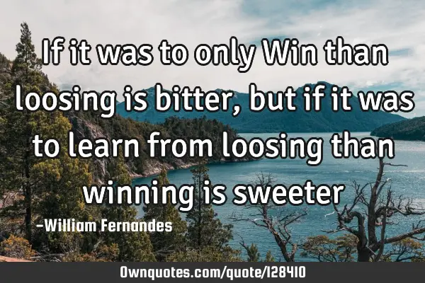 If it was to only Win than loosing is bitter, but if it was to learn from loosing than winning is