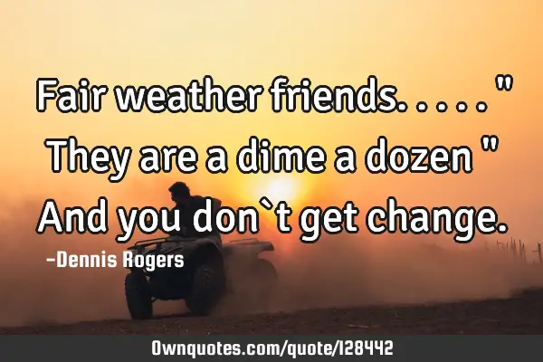 Fair weather friends..... " They are a dime a dozen " And you don`t get