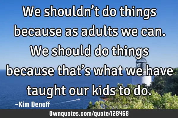 We shouldn’t do things because as adults we can. We should do things because that’s what we