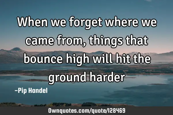 When we forget where we came from, things that bounce high will hit the ground