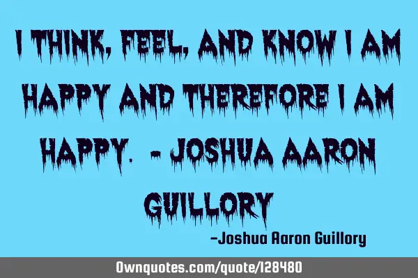 I think, feel, and know I am happy and therefore I am happy. - Joshua Aaron G