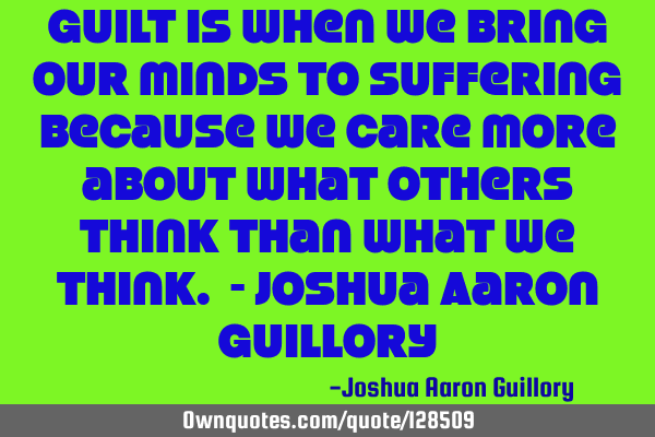 Guilt is when we bring our minds to suffering because we care more about what others think than
