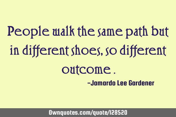 People walk the same path but in different shoes ,so different outcome