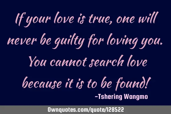 If your love is true, one will never be guilty for loving you. You cannot search love because it is