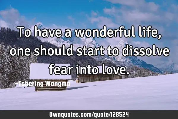To have a wonderful life, one should start to dissolve fear into