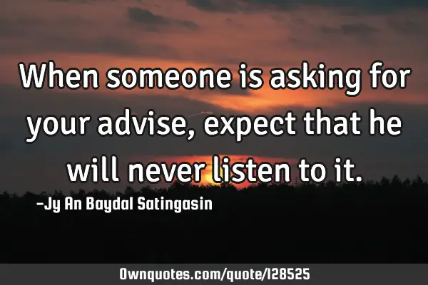 When someone is asking for your advise,expect that he will never listen to