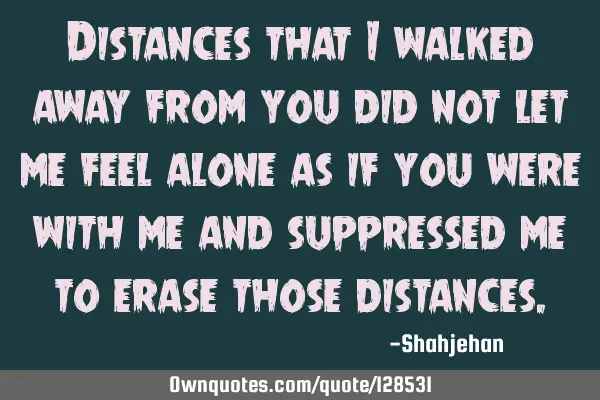 Distances that I walked away from you did not let me feel alone as if you were with me and