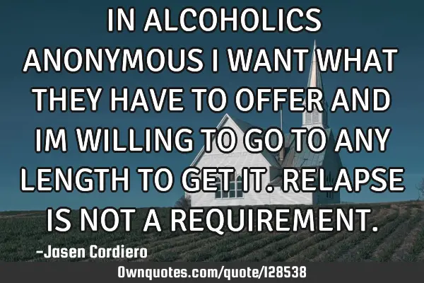 IN ALCOHOLICS ANONYMOUS I WANT WHAT THEY HAVE TO OFFER AND IM WILLING TO GO TO ANY LENGTH TO GET IT