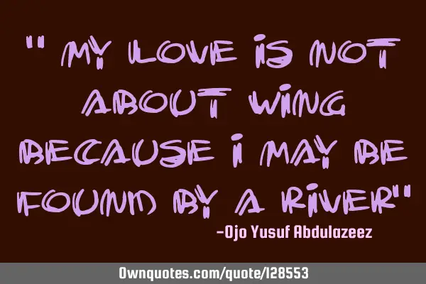 " My love is not about wing because I may be found by a river"