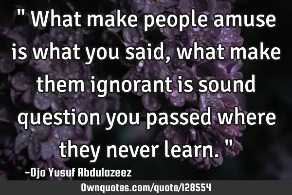 " What make people amuse is what you said, what make them ignorant is sound question you passed