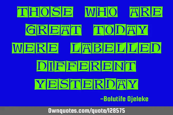 "Those who are great today were labelled different yesterday"