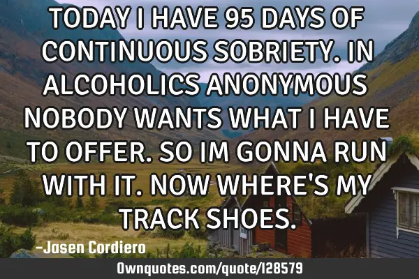 TODAY I HAVE 95 DAYS OF CONTINUOUS SOBRIETY. IN ALCOHOLICS ANONYMOUS NOBODY WANTS WHAT I HAVE TO OFF