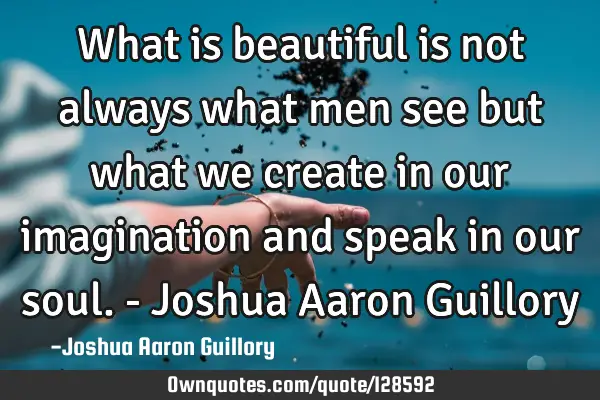 What is beautiful is not always what men see but what we create in our imagination and speak in our