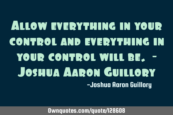 Allow everything in your control and everything in your control will be. - Joshua Aaron G