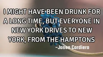 I MIGHT HAVE BEEN DRUNK FOR A LONG TIME, BUT EVERYONE IN NEW YORK DRIVES TO NEW YORK ,FROM THE HAMPT