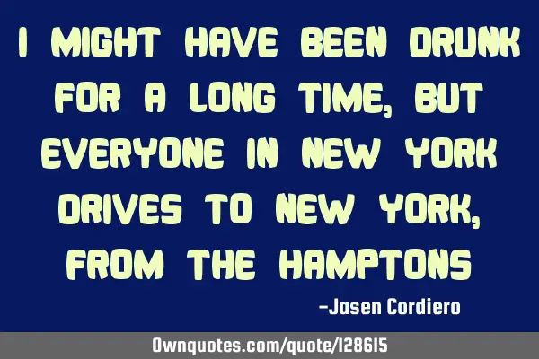 I MIGHT HAVE BEEN DRUNK FOR A LONG TIME, BUT EVERYONE IN NEW YORK DRIVES TO NEW YORK ,FROM THE HAMPT
