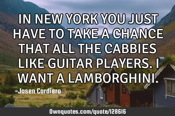 IN NEW YORK YOU JUST HAVE TO TAKE A CHANCE THAT ALL THE CABBIES LIKE GUITAR PLAYERS. I WANT A LAMBOR