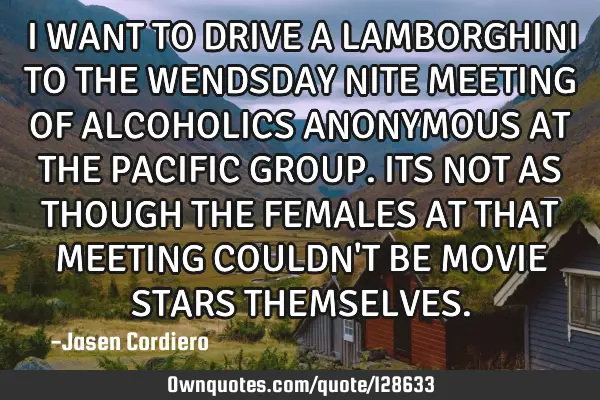I WANT TO DRIVE A LAMBORGHINI TO THE WENDSDAY NITE MEETING OF ALCOHOLICS ANONYMOUS AT THE PACIFIC GR