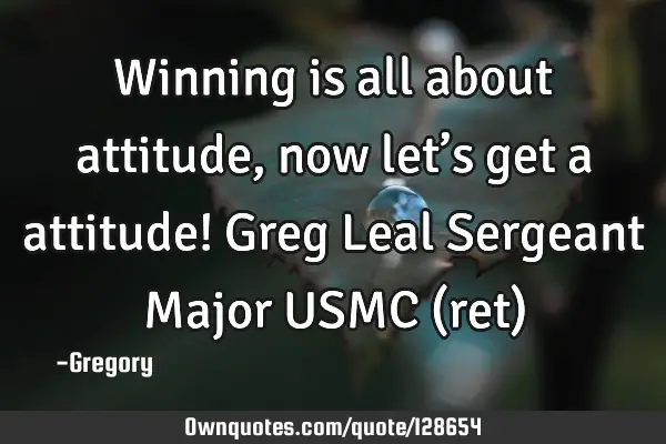 Winning is all about attitude, now let’s get a attitude! Greg Leal Sergeant Major USMC (ret)