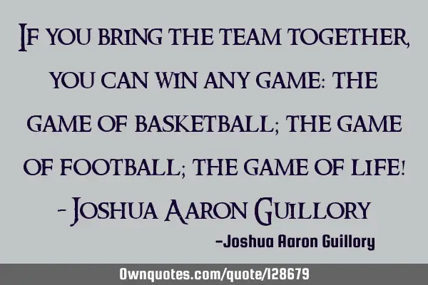 If you bring the team together, you can win any game: the game of basketball; the game of football;