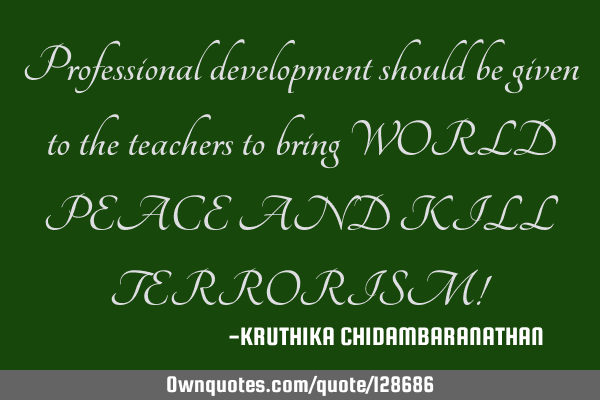 Professional development should be given to the teachers to bring WORLD PEACE AND KILL TERRORISM!