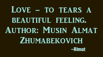 Love - to tears a beautiful feeling. Author: Musin Almat Zhumabekovich