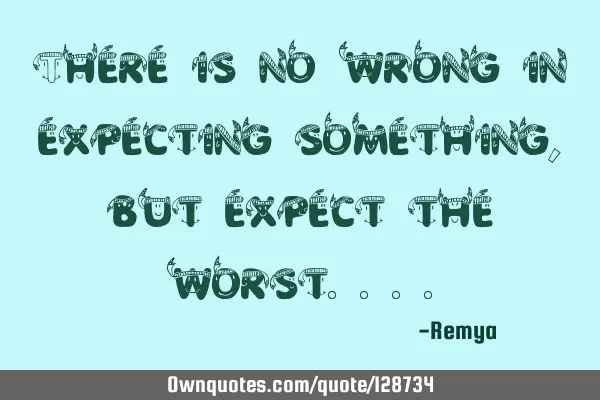 There is no wrong in expecting something, but expect the