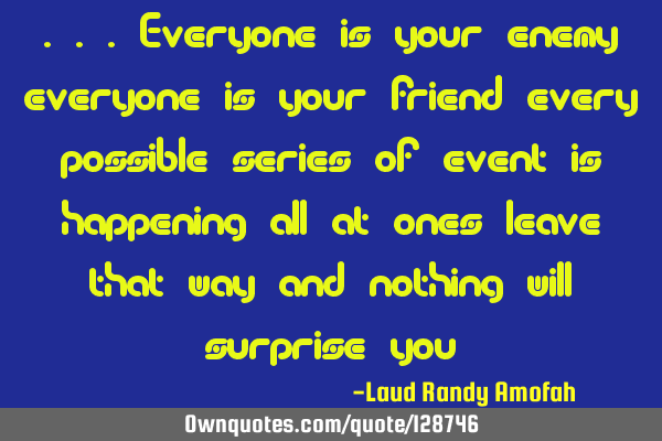 ...everyone is your enemy everyone is your friend every possible series of event is happening all