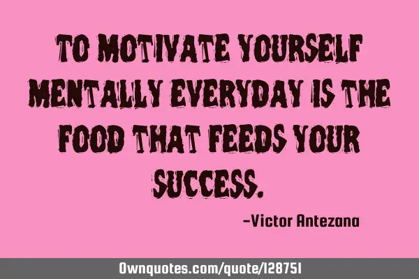 To motivate yourself mentally everyday is the food that feeds your