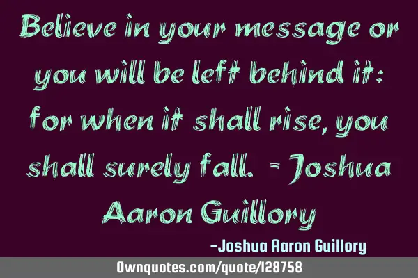 Believe in your message or you will be left behind it: for when it shall rise, you shall surely