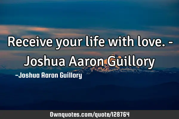 Receive your life with love. - Joshua Aaron G