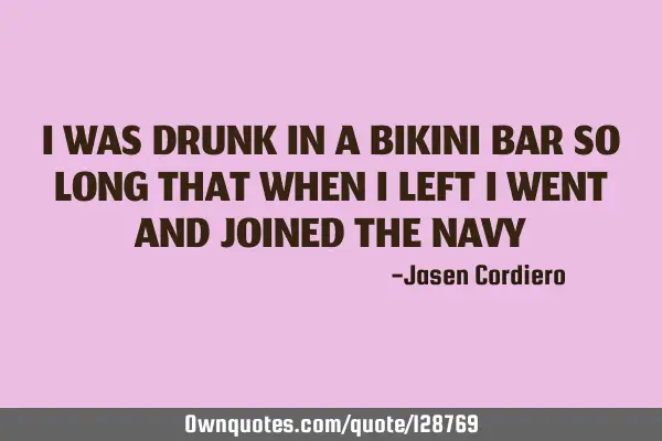 I WAS DRUNK IN A BIKINI BAR SO LONG THAT WHEN I LEFT I WENT AND JOINED THE NAVY