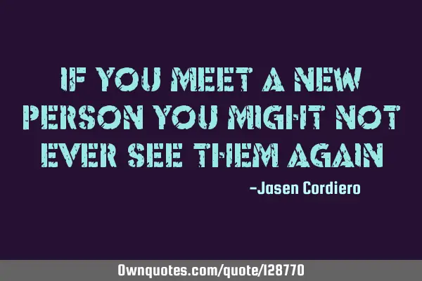 IF YOU MEET A NEW PERSON YOU MIGHT NOT EVER SEE THEM AGAIN