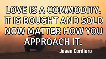 LOVE IS A COMMODITY. IT IS BOUGHT AND SOLD NOW MATTER HOW YOU APPROACH IT.