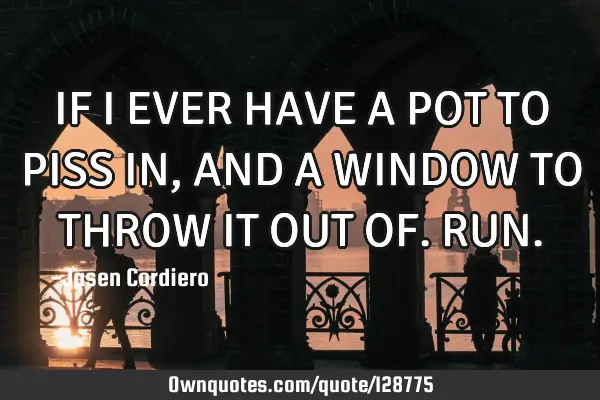 IF I EVER HAVE A POT TO PISS IN, AND A WINDOW TO THROW IT OUT OF. RUN