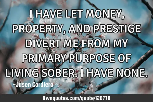 I HAVE LET MONEY, PROPERTY ,AND PRESTIGE DIVERT ME FROM MY PRIMARY PURPOSE OF LIVING SOBER. I HAVE N
