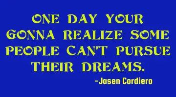 ONE DAY YOUR GONNA REALIZE SOME PEOPLE CAN'T PURSUE THEIR DREAMS.