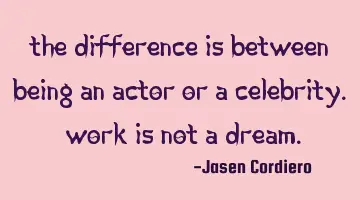 THE DIFFERENCE IS BETWEEN BEING AN ACTOR OR A CELEBRITY. WORK IS NOT A DREAM.