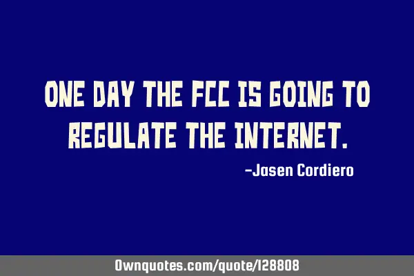 ONE DAY THE FCC IS GOING TO REGULATE THE INTERNET